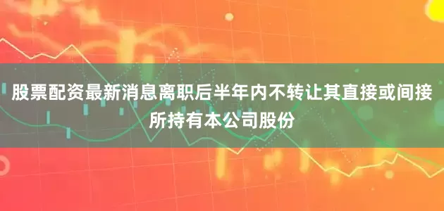 股票配资最新消息离职后半年内不转让其直接或间接所持有本公司股份