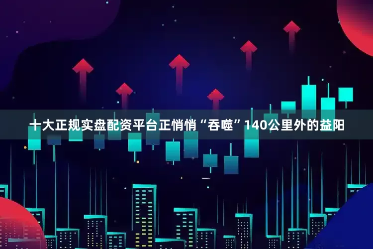 十大正规实盘配资平台正悄悄“吞噬”140公里外的益阳