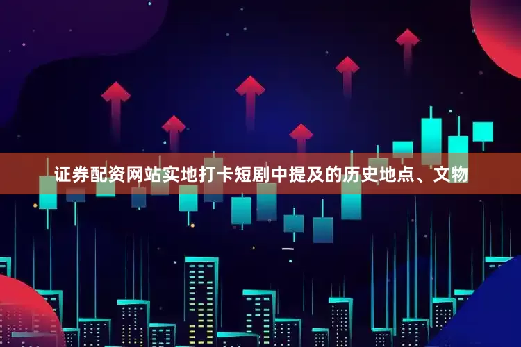 证券配资网站实地打卡短剧中提及的历史地点、文物