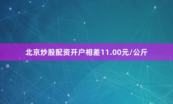 北京炒股配资开户相差11.00元/公斤