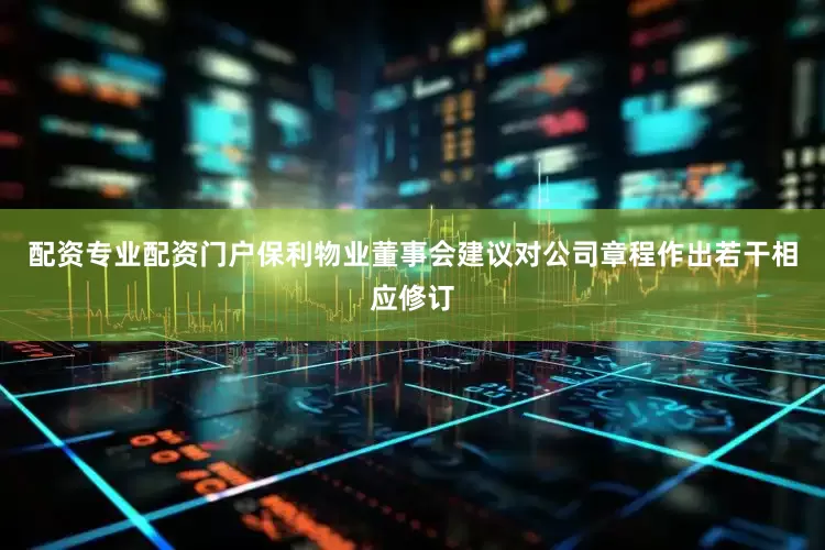 配资专业配资门户保利物业董事会建议对公司章程作出若干相应修订