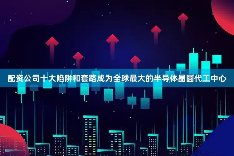 配资公司十大陷阱和套路成为全球最大的半导体晶圆代工中心