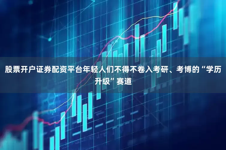 股票开户证券配资平台年轻人们不得不卷入考研、考博的“学历升级”赛道