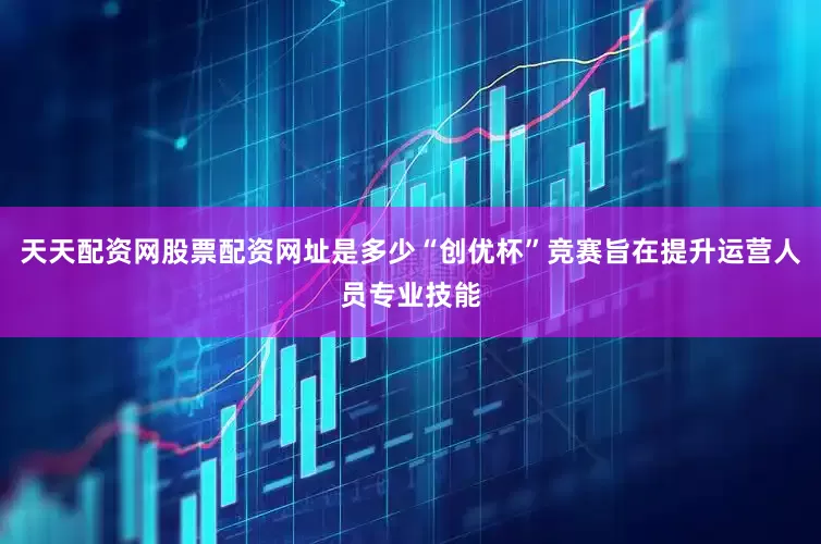 天天配资网股票配资网址是多少“创优杯”竞赛旨在提升运营人员专业技能