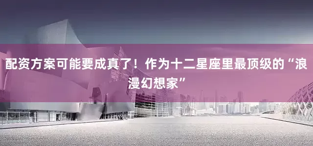 配资方案可能要成真了！作为十二星座里最顶级的“浪漫幻想家”