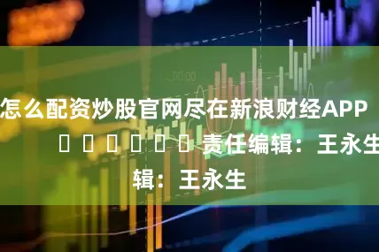 怎么配资炒股官网尽在新浪财经APP            						责任编辑：王永生