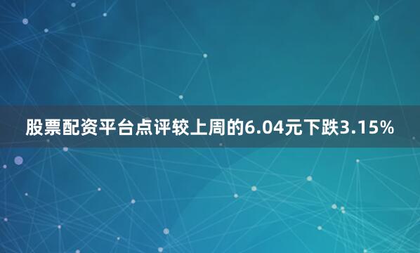 股票配资平台点评较上周的6.04元下跌3.15%
