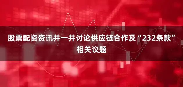 股票配资资讯并一并讨论供应链合作及“232条款”相关议题
