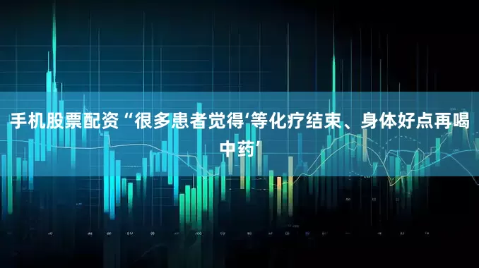 手机股票配资“很多患者觉得‘等化疗结束、身体好点再喝中药’