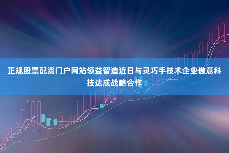 正规股票配资门户网站领益智造近日与灵巧手技术企业傲意科技达成战略合作