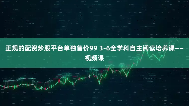 正规的配资炒股平台单独售价99 3-6全学科自主阅读培养课——视频课