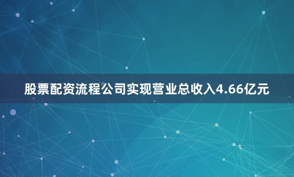 股票配资流程公司实现营业总收入4.66亿元