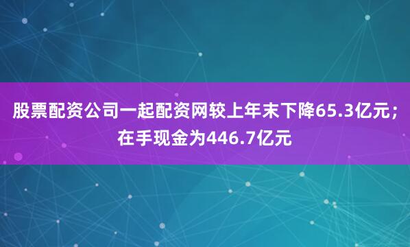 股票配资公司一起配资网较上年末下降65.3亿元；在手现金为446.7亿元