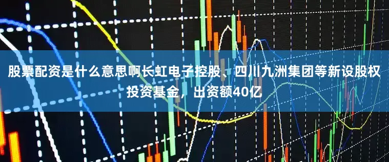 股票配资是什么意思啊长虹电子控股、四川九洲集团等新设股权投资基金，出资额40亿