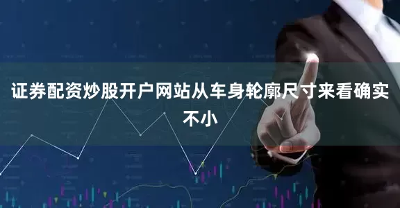 证券配资炒股开户网站从车身轮廓尺寸来看确实不小
