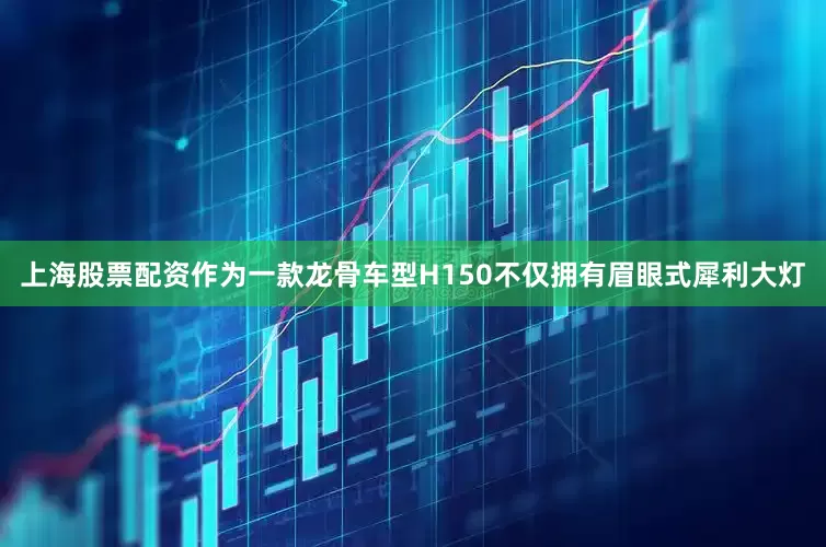 上海股票配资作为一款龙骨车型H150不仅拥有眉眼式犀利大灯