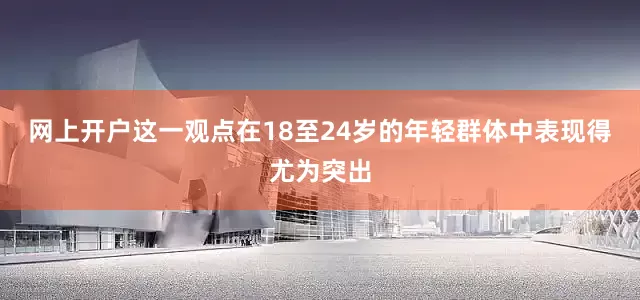 网上开户这一观点在18至24岁的年轻群体中表现得尤为突出
