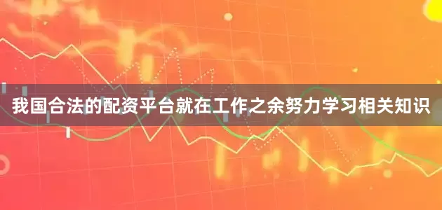 我国合法的配资平台就在工作之余努力学习相关知识
