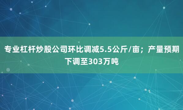 专业杠杆炒股公司环比调减5.5公斤/亩；产量预期下调至303万吨